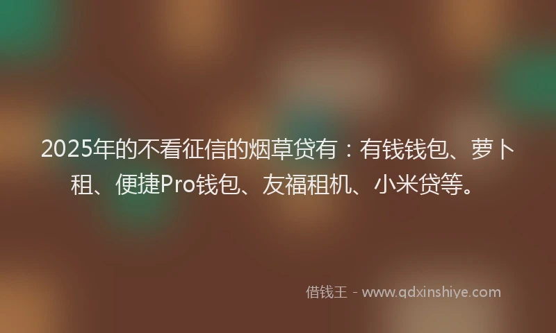 2025年的不看征信的烟草贷有：有钱钱包、萝卜租、便捷Pro钱包、友福租机、小米贷等。