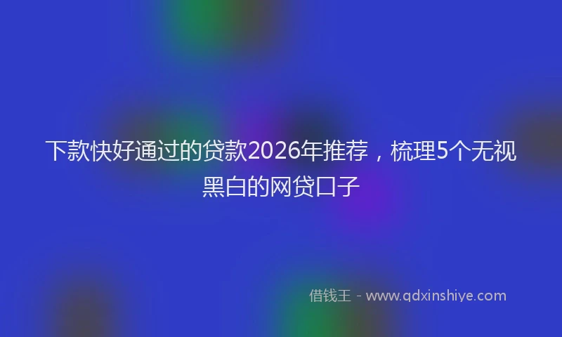下款快好通过的贷款2026年推荐，梳理5个无视黑白的网贷口子