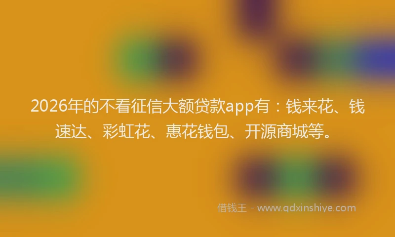 2026年的不看征信大额贷款app有：钱来花、钱速达、彩虹花、惠花钱包、开源商城等。
