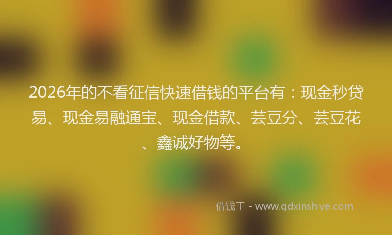 2026年的不看征信快速借钱的平台有：现金秒贷易、现金易融通宝、现金借款、芸豆分、芸豆花、鑫诚好物等。
