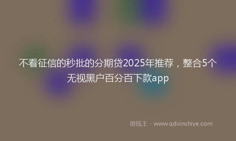 不看征信的秒批的分期贷2025年推荐，整合5个无视黑户百分百下款app