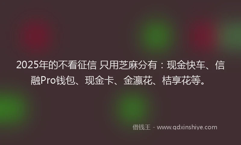 2025年的不看征信 只用芝麻分有：现金快车、信融Pro钱包、现金卡、金瀛花、桔享花等。