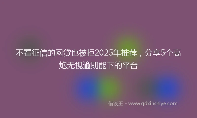 不看征信的网贷也被拒2025年推荐，分享5个高炮无视逾期能下的平台