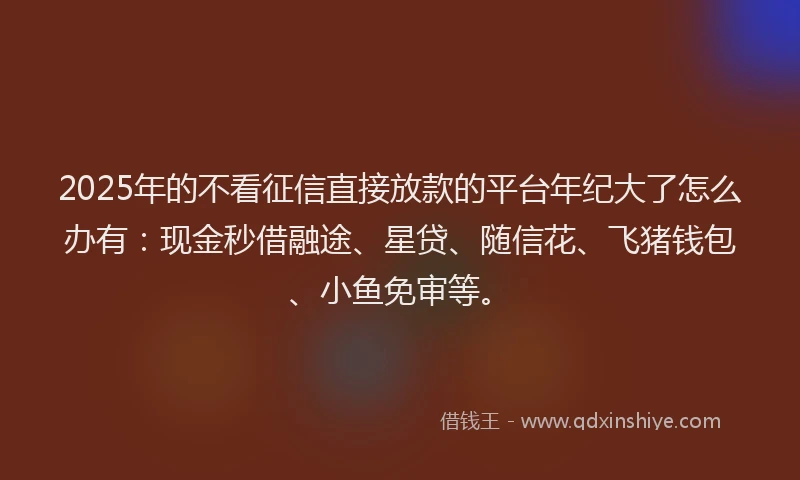 2025年的不看征信直接放款的平台年纪大了怎么办有：现金秒借融途、星贷、随信花、飞猪钱包、小鱼免审等。