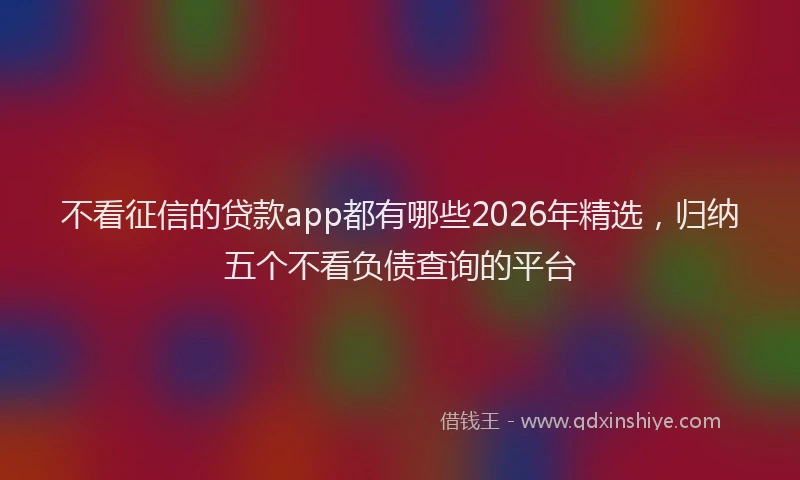 不看征信的贷款app都有哪些2026年精选,归纳五个不看负债查询的平台