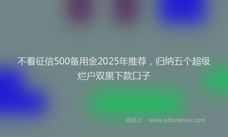 不看征信500备用金2025年推荐，归纳五个超级烂户双黑下款口子