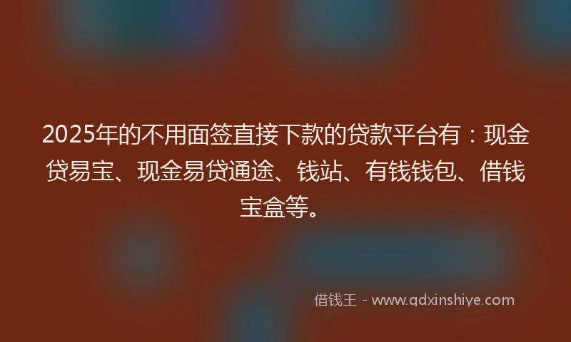 2025年的不用面签直接下款的贷款平台有：现金贷易宝、现金易贷通途、钱站、有钱钱包、借钱宝盒等。