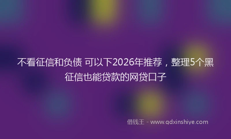 不看征信和负债 可以下2026年推荐,整理5个黑征信也能贷款的网贷口子