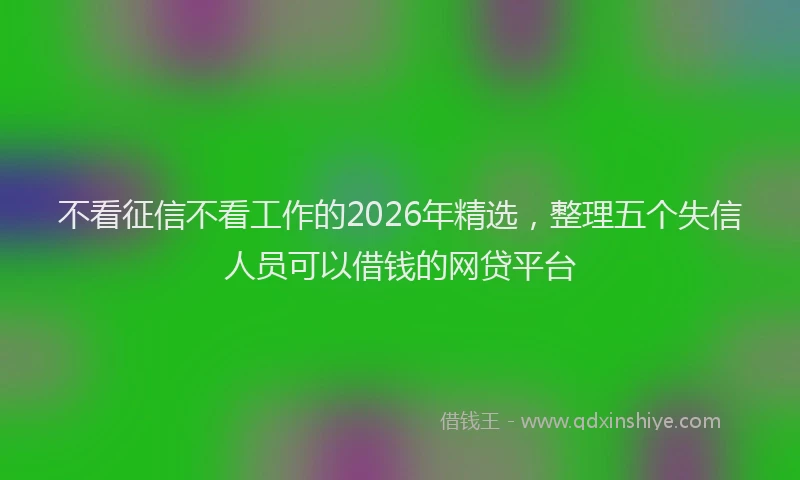 不看征信不看工作的2026年精选，整理五个失信人员可以借钱的网贷平台