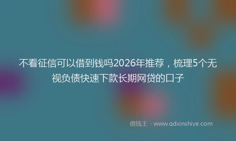 不看征信可以借到钱吗2026年推荐，梳理5个无视负债快速下款长期网贷的口子