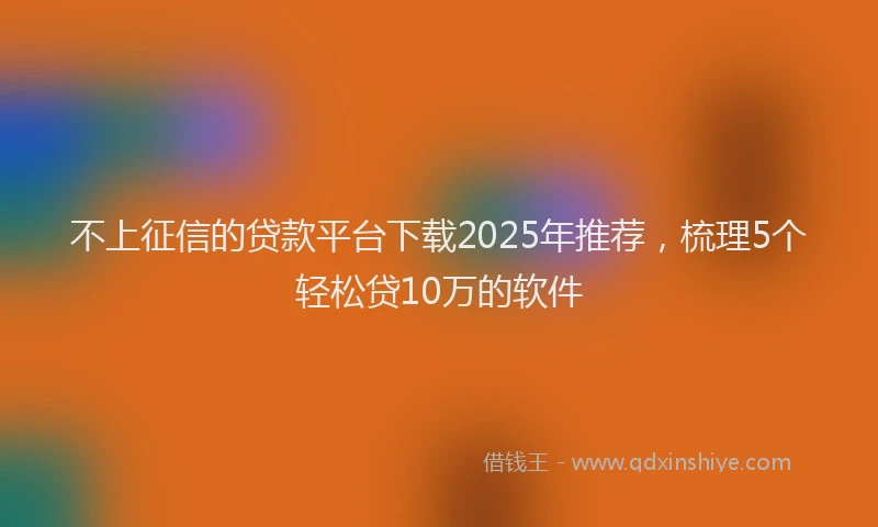 不上征信的贷款平台下载2025年推荐，梳理5个轻松贷10万的软件