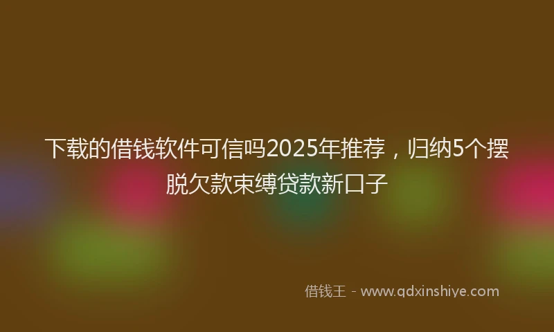 下载的借钱软件可信吗2025年推荐，归纳5个摆脱欠款束缚贷款新口子