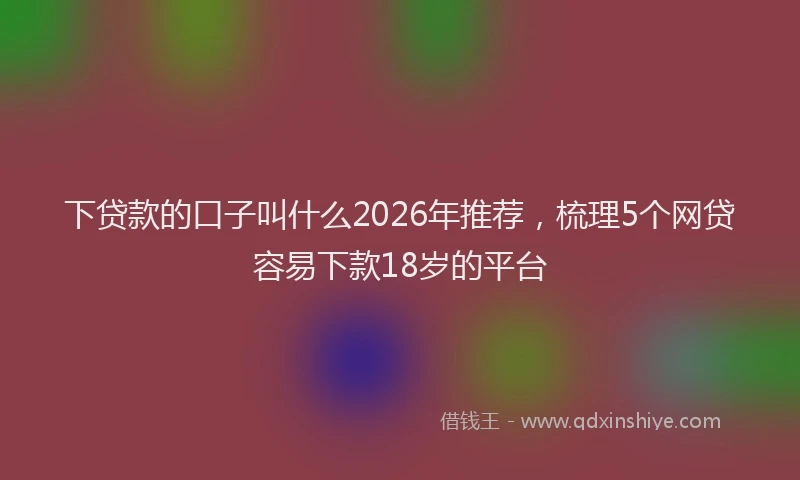 下贷款的口子叫什么2026年推荐，梳理5个网贷容易下款18岁的平台