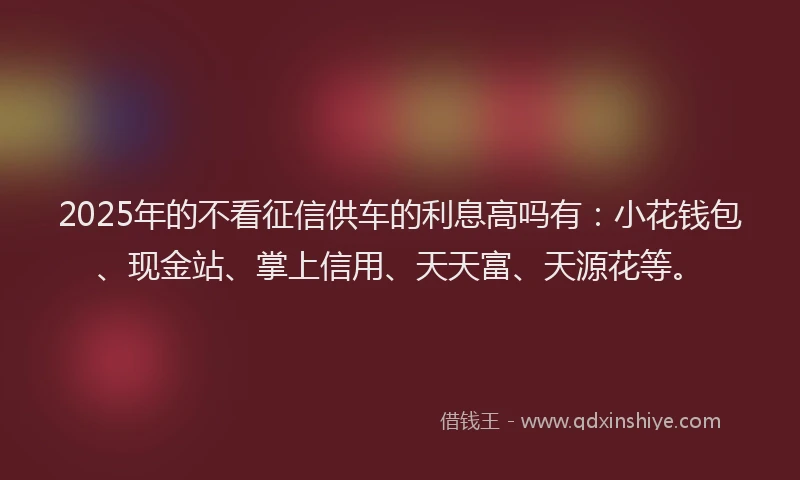 2025年的不看征信供车的利息高吗有：小花钱包、现金站、掌上信用、天天富、天源花等。