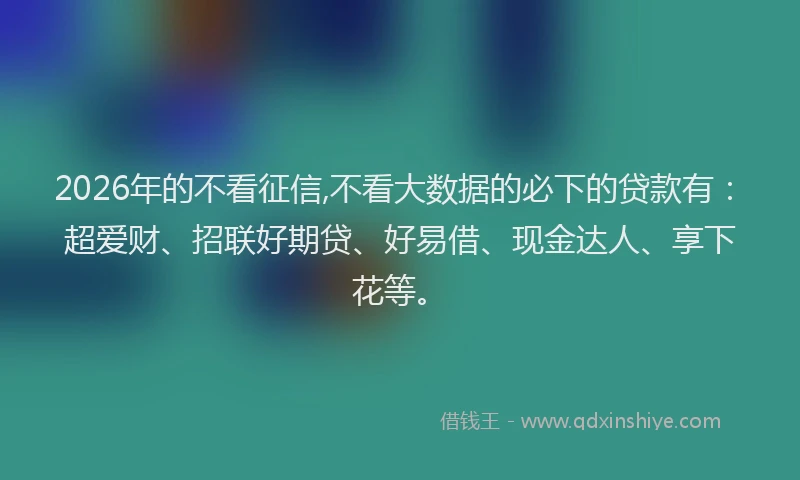 2026年的不看征信,不看大数据的必下的贷款有：超爱财、招联好期贷、好易借、现金达人、享下花等。