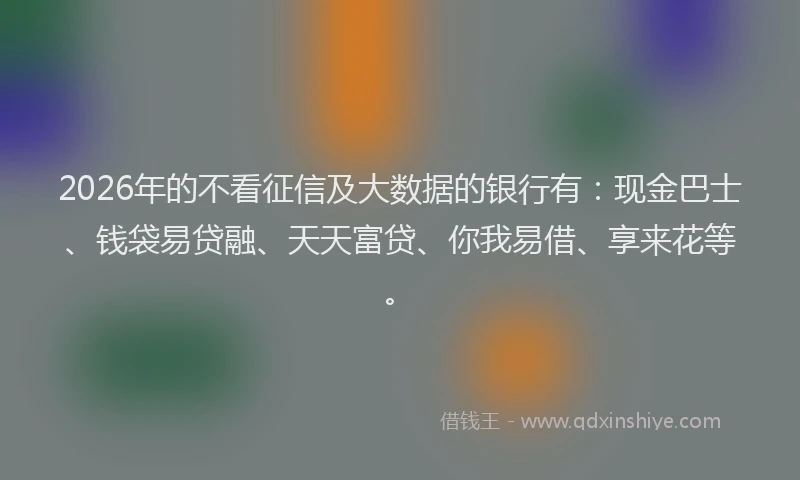 2026年的不看征信及大数据的银行有：现金巴士、钱袋易贷融、天天富贷、你我易借、享来花等。