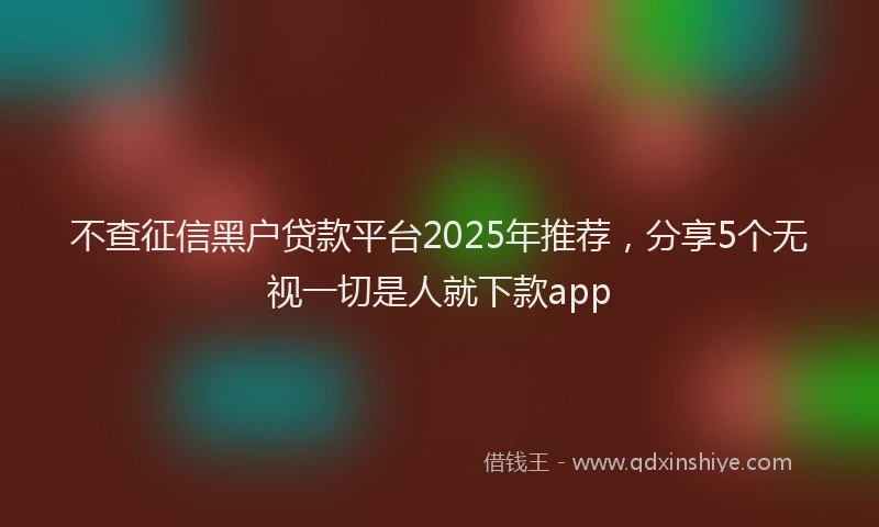 不查征信黑户贷款平台2025年推荐，分享5个无视一切是人就下款app