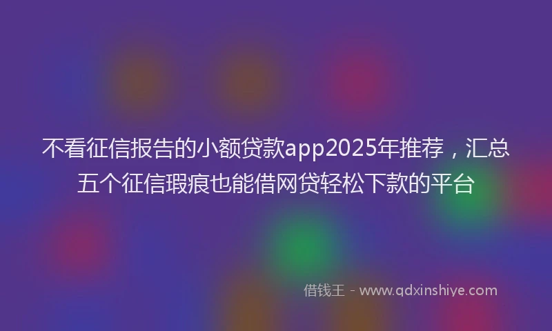 不看征信报告的小额贷款app2025年推荐,汇总五个征信瑕疵也能借网贷轻松下款的平台