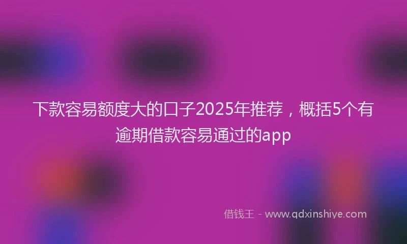 下款容易额度大的口子2025年推荐，概括5个有逾期借款容易通过的app