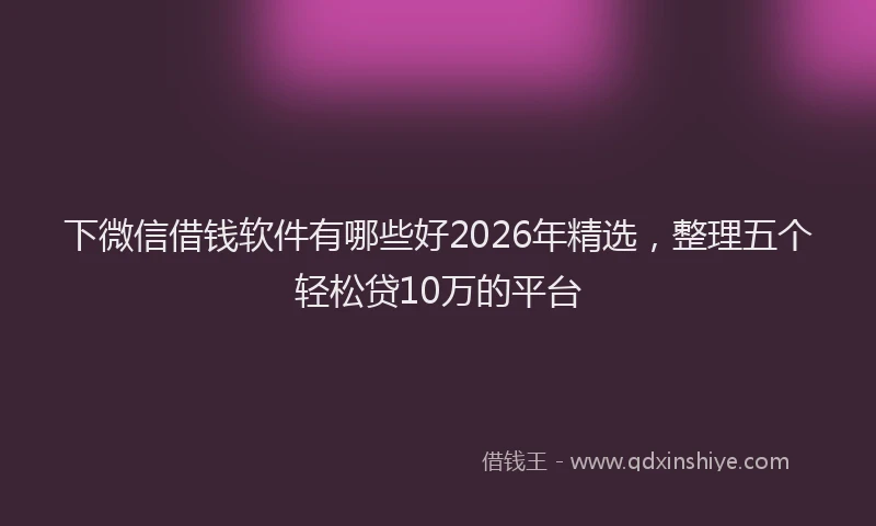 下微信借钱软件有哪些好2026年精选，整理五个轻松贷10万的平台