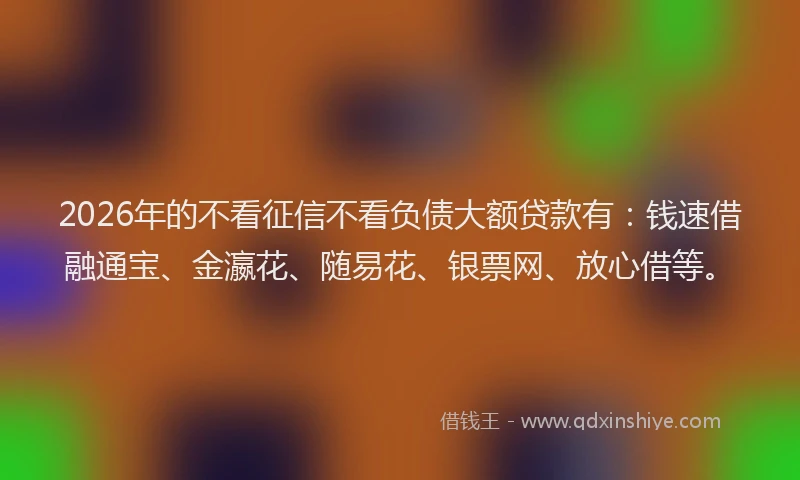 2026年的不看征信不看负债大额贷款有：钱速借融通宝、金瀛花、随易花、银票网、放心借等。