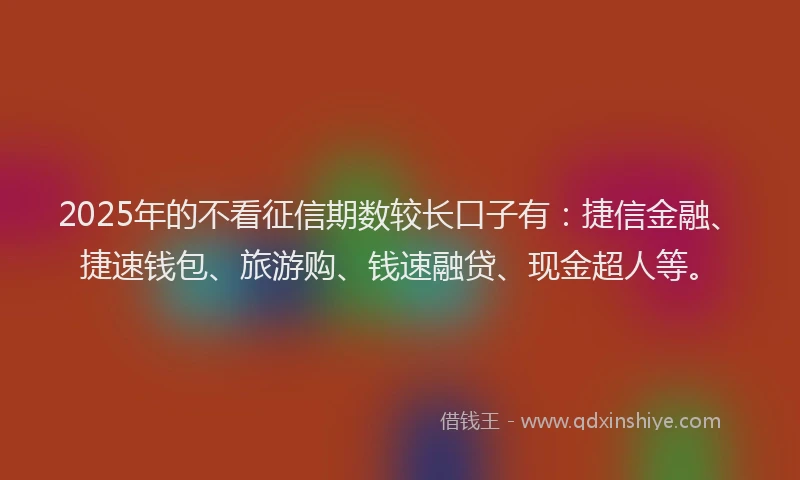 2025年的不看征信期数较长口子有：捷信金融、捷速钱包、旅游购、钱速融贷、现金超人等。