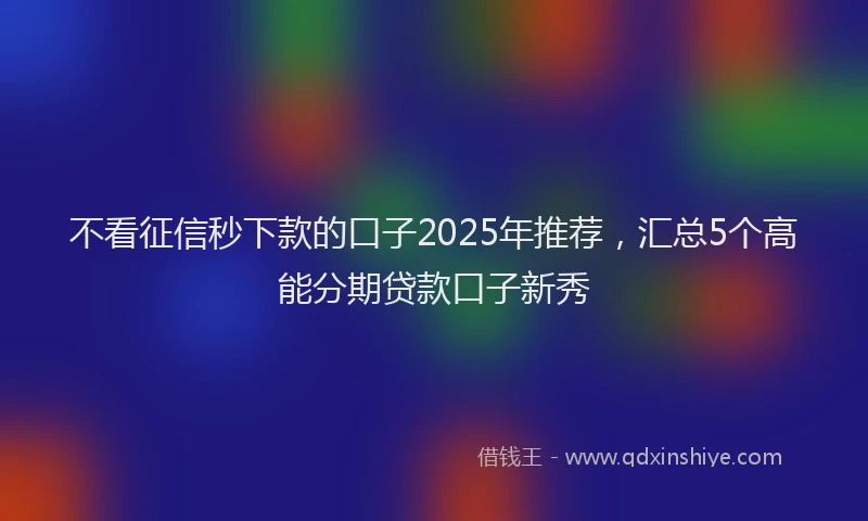不看征信秒下款的口子2025年推荐，汇总5个高能分期贷款口子新秀