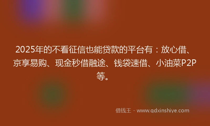 2025年的不看征信也能贷款的平台有：放心借、京享易购、现金秒借融途、钱袋速借、小油菜P2P等。