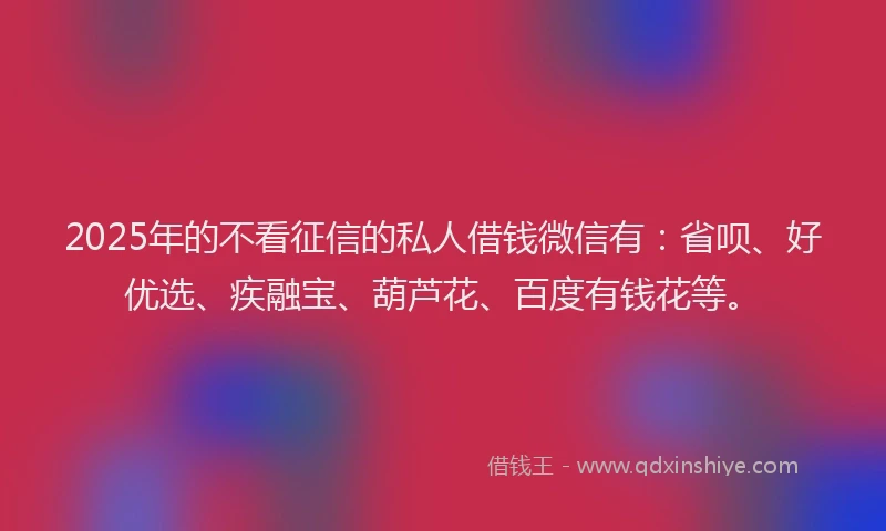 2025年的不看征信的私人借钱微信有：省呗、好优选、疾融宝、葫芦花、百度有钱花等。