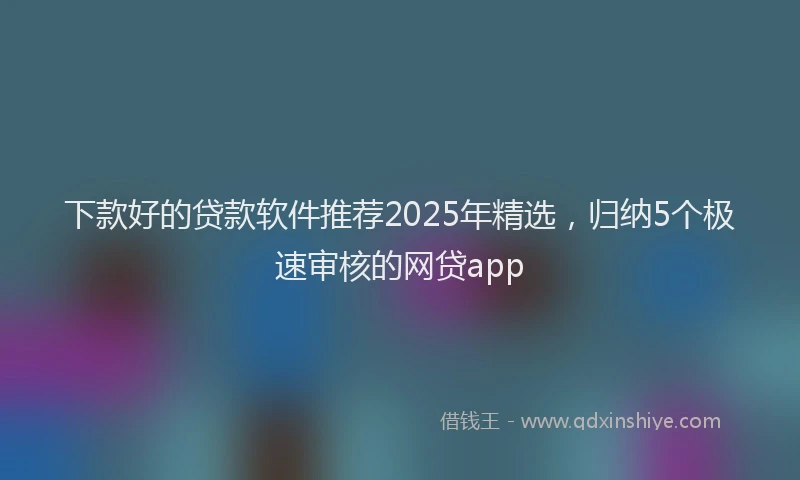 下款好的贷款软件推荐2025年精选，归纳5个极速审核的网贷app