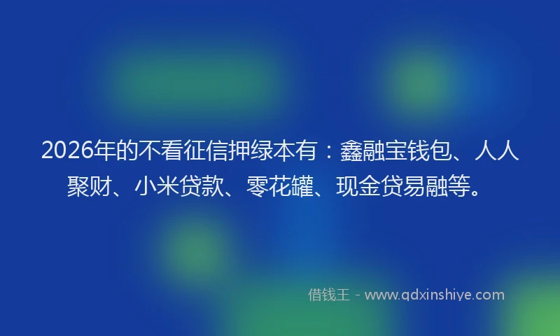 2026年的不看征信押绿本有：鑫融宝钱包、人人聚财、小米贷款、零花罐、现金贷易融等。