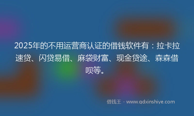 2025年的不用运营商认证的借钱软件有：拉卡拉速贷、闪贷易借、麻袋财富、现金贷途、森森借呗等。