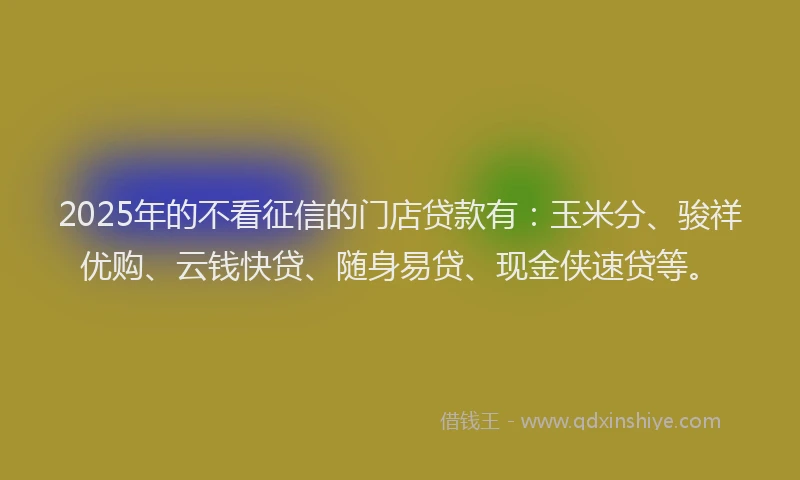 2025年的不看征信的门店贷款有：玉米分、骏祥优购、云钱快贷、随身易贷、现金侠速贷等。