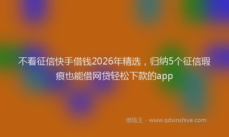 不看征信快手借钱2026年精选，归纳5个征信瑕疵也能借网贷轻松下款的app