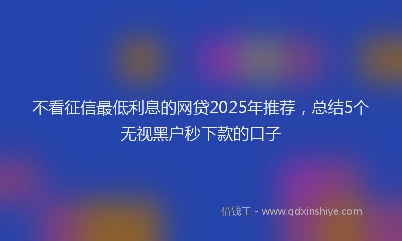 不看征信最低利息的网贷2025年推荐，总结5个无视黑户秒下款的口子