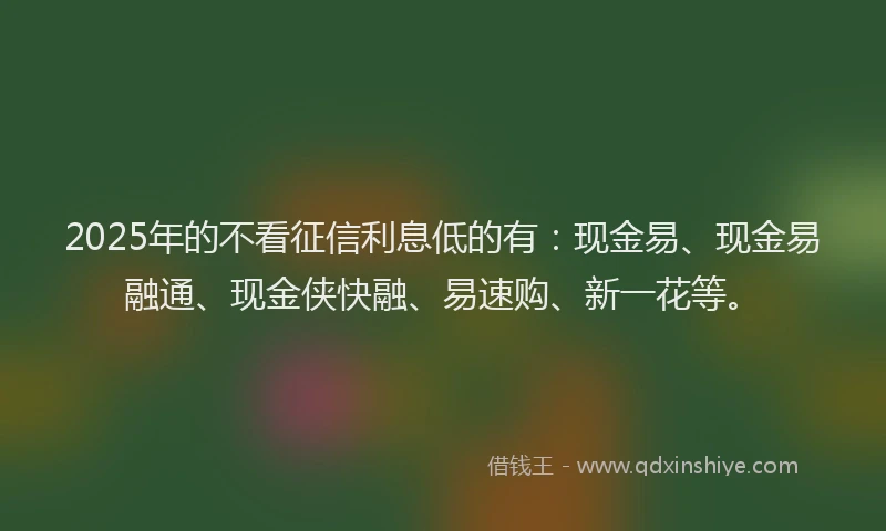 2025年的不看征信利息低的有：现金易、现金易融通、现金侠快融、易速购、新一花等。