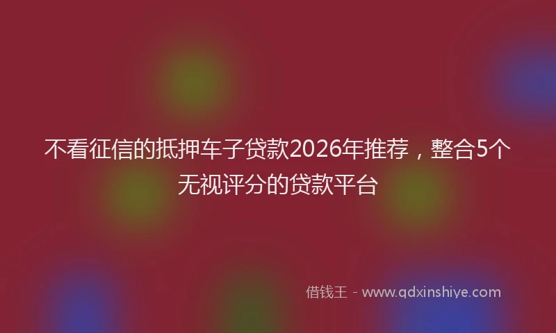 不看征信的抵押车子贷款2026年推荐，整合5个无视评分的贷款平台