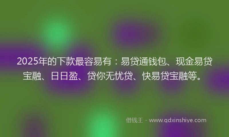 2025年的下款最容易有：易贷通钱包、现金易贷宝融、日日盈、贷你无忧贷、快易贷宝融等。