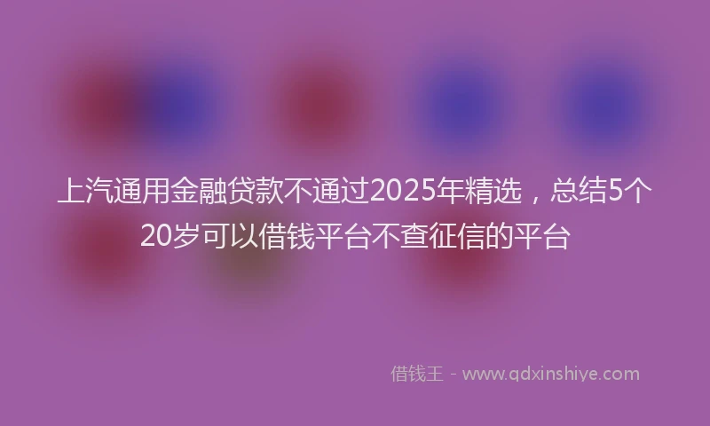 上汽通用金融贷款不通过2025年精选，总结5个20岁可以借钱平台不查征信的平台