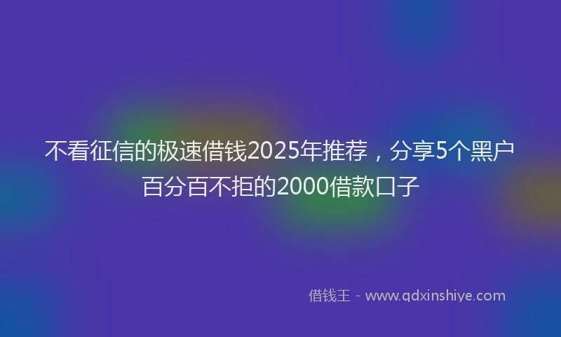 不看征信的极速借钱2025年推荐,分享5个黑户百分百不拒的2000借款口子