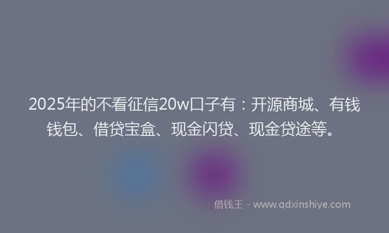 2025年的不看征信20w口子有：开源商城、有钱钱包、借贷宝盒、现金闪贷、现金贷途等。