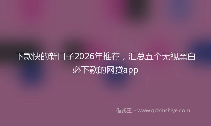 下款快的新口子2026年推荐，汇总五个无视黑白必下款的网贷app