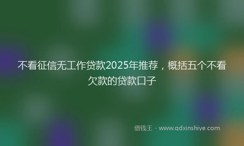 不看征信无工作贷款2025年推荐,概括五个不看欠款的贷款口子