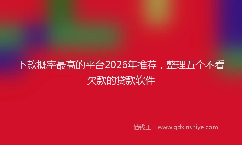 下款概率最高的平台2026年推荐，整理五个不看欠款的贷款软件