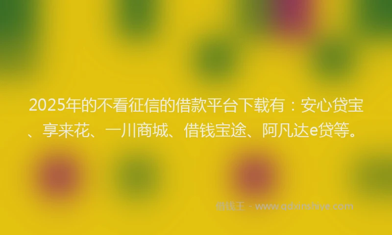 2025年的不看征信的借款平台下载有：安心贷宝、享来花、一川商城、借钱宝途、阿凡达e贷等。