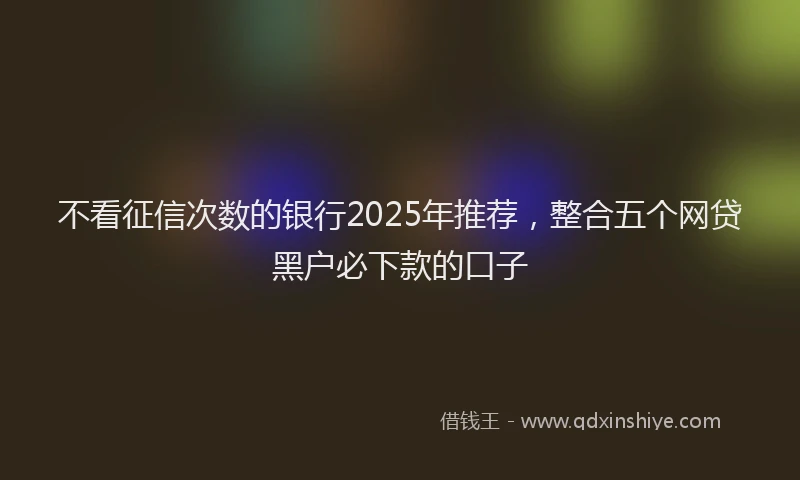 不看征信次数的银行2025年推荐，整合五个网贷黑户必下款的口子