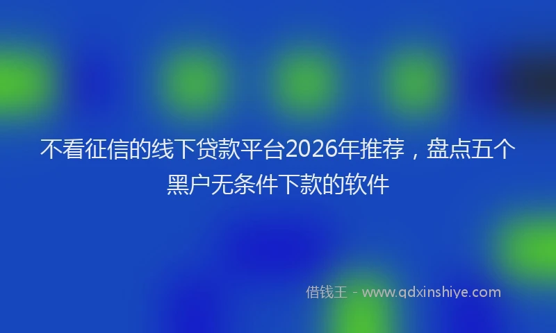 不看征信的线下贷款平台2026年推荐，盘点五个黑户无条件下款的软件