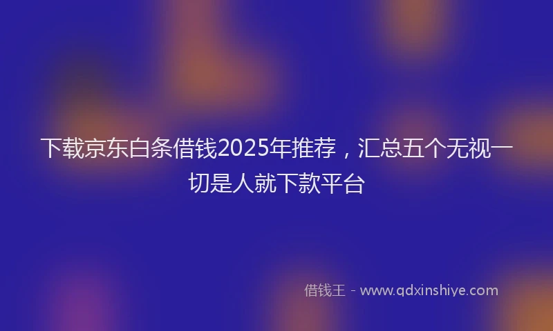 下载京东白条借钱2025年推荐，汇总五个无视一切是人就下款平台