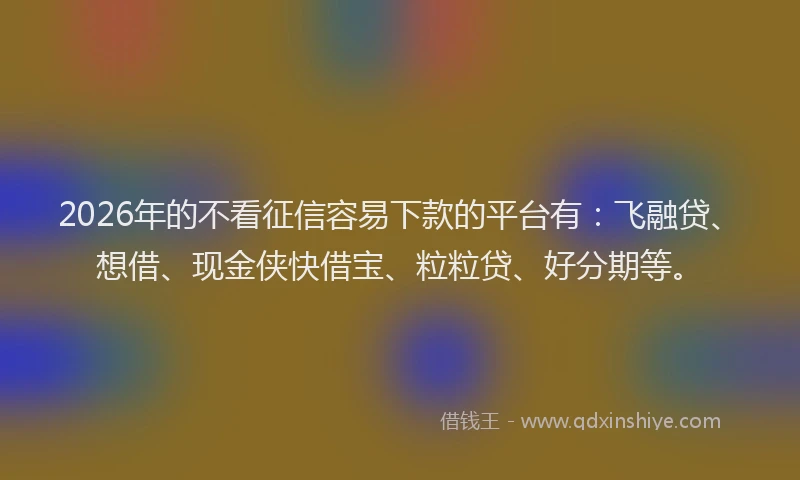 2026年的不看征信容易下款的平台有：飞融贷、想借、现金侠快借宝、粒粒贷、好分期等。