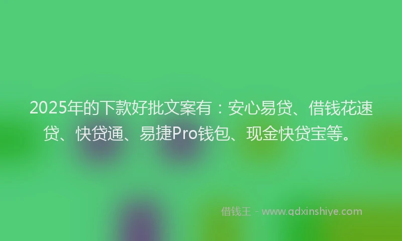 2025年的下款好批文案有：安心易贷、借钱花速贷、快贷通、易捷Pro钱包、现金快贷宝等。